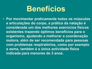 Benefícios
• Por movimentar praticamente todos os músculos
e articulações do corpo, a prática da natação é
considerada um dos melhores exercícios físicos
existentes trazendo óptimos benefícios para o
organismo, ajudando a melhorar a coordenação
motora, além de ser recomendada para pessoas
com problemas respiratórios, como por exemplo
a asma, também é a única actividade física
indicada para menores de 3 anos.
 
