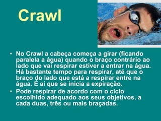 Crawl
• No Crawl a cabeça começa a girar (ficando
paralela a água) quando o braço contrário ao
lado que vai respirar estiver a entrar na água.
Há bastante tempo para respirar, até que o
braço do lado que está a respirar entre na
água. É aí que se inicia a expiração.
• Pode respirar de acordo com o ciclo
escolhido adequado aos seus objetivos, a
cada duas, três ou mais braçadas.
 