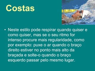 Costas
• Neste estilo pode respirar quando quiser e
como quiser, mas se o seu ritmo for
intenso procure mais regularidade, como
por exemplo: puxe o ar quando o braço
direito estiver no ponto mais alto da
braçada e solte-o quando o braço
esquerdo passar pelo mesmo lugar.
 