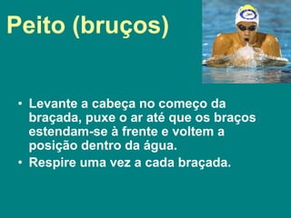 Peito (bruços)
• Levante a cabeça no começo da
braçada, puxe o ar até que os braços
estendam-se à frente e voltem a
posição dentro da água.
• Respire uma vez a cada braçada.
 