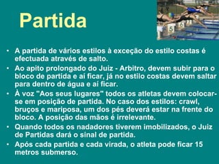 Partida
• A partida de vários estilos à exceção do estilo costas é
efectuada através de salto.
• Ao apito prolongado do Juiz - Arbitro, devem subir para o
bloco de partida e aí ficar, já no estilo costas devem saltar
para dentro de água e aí ficar.
• À voz "Aos seus lugares" todos os atletas devem colocar-
se em posição de partida. No caso dos estilos: crawl,
bruços e mariposa, um dos pés deverá estar na frente do
bloco. A posição das mãos é irrelevante.
• Quando todos os nadadores tiverem imobilizados, o Juiz
de Partidas dará o sinal de partida.
• Após cada partida e cada virada, o atleta pode ficar 15
metros submerso.
 
