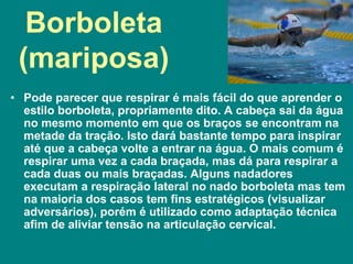 Borboleta
(mariposa)
• Pode parecer que respirar é mais fácil do que aprender o
estilo borboleta, propriamente dito. A cabeça sai da água
no mesmo momento em que os braços se encontram na
metade da tração. Isto dará bastante tempo para inspirar
até que a cabeça volte a entrar na água. O mais comum é
respirar uma vez a cada braçada, mas dá para respirar a
cada duas ou mais braçadas. Alguns nadadores
executam a respiração lateral no nado borboleta mas tem
na maioria dos casos tem fins estratégicos (visualizar
adversários), porém é utilizado como adaptação técnica
afim de aliviar tensão na articulação cervical.
 