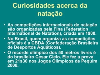 Curiosidades acerca da
natação
• As competições internacionais de natação
são organizadas pela Fina (Federation
International de Natation), criada em 1908.
• No Brasil, quem organiza as competições
oficiais é a CBDA (Confederação Brasileira
de Desportos Aquáticos).
• O recorde olímpico dos 50 metros livres é
do brasileiro Cesar Cielo. Ele fez a prova
em 21s30 nos Jogos Olímpicos de Pequim
2008.
 