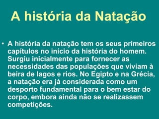 A história da Natação
• A história da natação tem os seus primeiros
capítulos no início da história do homem.
Surgiu inicialmente para fornecer as
necessidades das populações que viviam à
beira de lagos e rios. No Egipto e na Grécia,
a natação era já considerada como um
desporto fundamental para o bem estar do
corpo, embora ainda não se realizassem
competições.
 