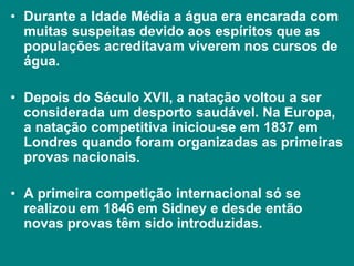 • Durante a Idade Média a água era encarada com
muitas suspeitas devido aos espíritos que as
populações acreditavam viverem nos cursos de
água.
• Depois do Século XVII, a natação voltou a ser
considerada um desporto saudável. Na Europa,
a natação competitiva iniciou-se em 1837 em
Londres quando foram organizadas as primeiras
provas nacionais.
• A primeira competição internacional só se
realizou em 1846 em Sidney e desde então
novas provas têm sido introduzidas.
 