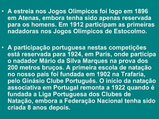 • A estreia nos Jogos Olímpicos foi logo em 1896
em Atenas, embora tenha sido apenas reservada
para os homens. Em 1912 participam as primeiras
nadadoras nos Jogos Olímpicos de Estocolmo.
• A participação portuguesa nestas competições
está reservada para 1924, em Paris, onde participa
o nadador Mário da Silva Marques na prova dos
200 metros bruços. A primeira escola de natação
no nosso país foi fundada em 1902 na Trafaria,
pelo Ginásio Clube Português. O início da natação
associativa em Portugal remonta a 1922 quando é
fundada a Liga Portuguesa dos Clubes de
Natação, embora a Federação Nacional tenha sido
criada 8 anos depois.
 