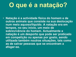 O que é a natação?
• Natação é a actividade física do homem e de
outros animais que consiste na sua deslocação
num meio aquoso/líquido. A natação era em
tempos, no seu inicio, um meio de
sobrevivência do homem. Actualmente a
natação é um desporto que pode ser praticado
em competição ou apenas por gosto, sendo
utilizada também noutras situações, tais como
as de salvar pessoas que se encontram a
afogar-se.
 