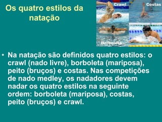 Os quatro estilos da
natação
• Na natação são definidos quatro estilos: o
crawl (nado livre), borboleta (mariposa),
peito (bruços) e costas. Nas competições
de nado medley, os nadadores devem
nadar os quatro estilos na seguinte
ordem: borboleta (mariposa), costas,
peito (bruços) e crawl.
 