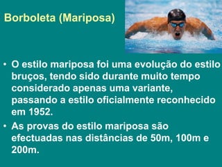 Borboleta (Mariposa)
• O estilo mariposa foi uma evolução do estilo
bruços, tendo sido durante muito tempo
considerado apenas uma variante,
passando a estilo oficialmente reconhecido
em 1952.
• As provas do estilo mariposa são
efectuadas nas distâncias de 50m, 100m e
200m.
 