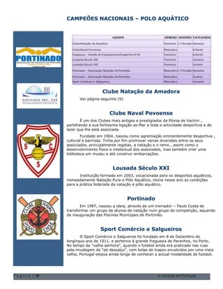 CAMPEÕES NACIONAIS – POLO AQUÁTICO




                                       Clube Natação da Amadora
                          Ver página seguinte (9)



                                           Clube Naval Povoense
                           É um dos Clubes mais antigos e prestigiados da Póvoa de Varzim ,
                   partilhando a sua fortíssima ligação ao Mar a toda a actividade desportiva e de
                   lazer que lhe está associada.
                           Fundado em 1904, nasceu como agremiação eminentemente desportiva ,
                   cultural e bairrista. Tinha por fim promover várias diversões entre os seus
                   associados, principalmente regatas, a natação e o remo , assim como o
                   desenvolvimento físico e intelectual dos associados, mas também criar uma
                   biblioteca um museu e até construir embarcações. família 5555-0193
                              Natal de 2004 Volume 1, Questão 1 O nome da sua
                               Natal de 2004 Volume 1, Questão 1 O nome da sua família 5555-0193


                                             Lousada Século XXI
                          Instituição formada em 2003, vocacionada para os desportos aquáticos,
                   nomeadamente Natação Pura e Pólo Aquático, reúne nesse ano as condições
                   para a prática federada da natação e pólo aquático.



                                                       Portinado
                          Em 1987, nasceu a ideia, através de um treinador – Paulo Costa de
                   transformar um grupo de alunos de natação num grupo de competição, aquando
                   da inauguração das Piscinas Municipais de Portimão.



                                     Sport Comércio e Salgueiros
                          O Sport Comércio e Salgueiros foi fundado em 8 de Dezembro do
                   longínquo ano de 1911, e pertence à grande freguesia de Paranhos, no Porto.
                   No tempo da "velha senhora", quando o futebol ainda era praticado nas ruas
                   pela miudagem de “pé descalço”, com bolas de trapos envolvidos por uma meia
                   velha, Portugal estava ainda longe de conhecer a actual modalidade de futebol.




P á g i n a | 10                                                           A natação em Portugal
 