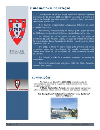 CLUBE NACIONAL DE NATAÇÃO

                                  Clube Nacional de Natação é uma agremiação desportiva sedeada
                           em Lisboa (R. de S.Bento 209) cujo objectivo principal é o ensino e a
                           prática da Natação nas suas diferentes vertentes: lazer, recreação,
                           desportiva e humanitária.

                                   É um dos mais antigos Clubes portugueses a dedicarem-se a essa
                           actividade desportiva.

                                 Actualmente, o Clube Nacional de Natação (CNN) dispõe de cerca
                           de 5000 sócios e o seu Conselho Director é presidido por Jaime Maia.

                                  Foi fundado em 25 de Agosto de 1919 por um grupo de
                           dissidentes do Clube Naval de Lisboa, dos quais se destacavam Gustavo
                           Pereira da Costa e Jayme Roussado dos Santos, respectivamente, sócios
                           fundadores nºs 1 e 2.

                                 Em 1921, o Clube foi representado pela primeira vez numa
                           competição desportiva, num festival de natação organizado pela
     Emblema do Clube      Delegação de Lisboa da Liga Portuguesa de Clubes, no tanque da cerca
    Nacional de Natação
                           da Casa Pia.

                                 Em Portugal, o CNN foi a entidade percursora, do ensino do
                           Salvamento.

                                Daí uma das suas divisas seja: Saber nadar não basta: É preciso,
                           também, saber salvar.

                                 Natal de 2004 Volume 1, Questão 1 O nome da sua família 5555-0193
                                   Natal de 2004 Volume 1, Questão 1 O nome da sua família 5555-0193




                           COMPETIÇÕES
                                   Na nova época desportiva 2011/2012 a nossa equipa de
                            competição irá continuar a investir no trabalho iniciado na época
                            desportiva anterior.
                                   O Clube Nacional de Natação será esta época representado
                            através dos seus atletas ao nível Federado com os seus escalões:

                                Pré-Competição/ Cadetes/ Infantis/ Juvenis/ Juniores/
                                                 Seniores/ Masters




P á g i n a | 11                                                               A natação em Portugal
 