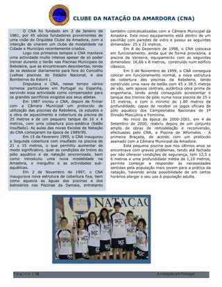 CLUBE DA NATAÇÃO DA AMARDORA (CNA)

        O CNA foi fundado em 2 de Janeiro de            também contratualizadas com a Câmara Municipal da
1981, por 45 sócios fundadores provenientes de          Amadora. Este novo equipamento está dentro de um
uma cisão do Orquídea Clube da Amadora, com a           pavilhão com paredes de vidro e possui as seguintes
intenção de criarem um clube de modalidade na           dimensões: 25 x 21 metros.
Cidade e Município recentemente criados.                        Em 8 de Dezembro de 1998, o CNA colocava
        Logo nos primeiros tempos o CNA manteve         em funcionamento, ainda que de forma provisória, a
uma actividade muito intensa apesar de só poder         piscina da Venteira, equipamento com as seguintes
treinar durante o Verão nas Piscinas Municipais da      dimensões: 16,66 x 8 metros, construído num edifício
Reboleira, que se encontravam descobertas, tendo        clássico.
de se deslocar diariamente para fora do Concelho                Em 5 de Novembro de 1999, o CNA conseguia
(velhas piscinas do Estádio Nacional, e dos             colocar em funcionamento normal, a nova estrutura
Bombeiros do Estoril ).                                 de cobertura das piscinas da Reboleira, tendo
        Disputava o CNA, nesse tempo vários             construído uma nave de betão com 45 x 38.5 metros
torneios particulares em Portugal ou Espanha,           de vão, sem apoios centrais, autêntica obra prima de
servindo essa actividade como compensador para          engenharia, tendo ainda conseguido acrescentar o
os grandes sacrifícios exigidos aos seus atletas.       tanque dos treinos de pólo numa nova piscina de 25 x
        Em 1987 iniciou o CNA, depois de firmar         15 metros, e com o mínimo de 1.80 metros de
com a Câmara Municipal um protocolo de                  profundidade, capaz de receber os jogos oficiais de
utilização das piscinas da Reboleira, os estudos e      pólo aquático dos Campeonatos Nacionais de 1ª
a obra de aquecimento e cobertura da piscina de         Divisão Masculina e Feminina.
25 metros e de um pequeno tanque de 16 x 4                      No início da época de 2000-2001, em 4 de
metros, com uma cobertura pizo-estática (balão          Setembro de 2000, reabriu depois de um conjunto
insuflado). As aulas das novas Escolas de Natação       amplo de obras de remodelação e reconversão,
do CNA começaram na época de 1989/90.                   efectuadas pelo CNA, a Piscina de Alfornelos - A
        Em 15 de Fevereiro 1995, o CNA inaugurou        primeira Braçada, de acordo com um protocolo
a Segunda cobertura com insuflado na piscina de         assinado com a Câmara Municipal da Amadora.
21 x 15 metros, o que permitiu aumentar de                      Esta pequena piscina que nos últimos anos se
modo significativo, quer as condições de Natal de do Volume 1, Questãocomnome da sua família 5555-0193
                                           treino 2004 encontrava 1 O graves problemas, tendo até fechado
pólo aquático e da natação sincronizada, bem 2004 Volume 1, Questão 1 Ocondições de segurança, tem 12,5 x
                                             Natal de
                                                        por não oferecer nome da sua família 5555-0193
como introduziu uma nova modalidade na                  6 metros e uma profundidade média de 1,10 metros,
Amadora, o mergulho e as actividades sub-               permite começar a responder às necessidades
aquáticas.                                              sentidas pela população mais jovem para a prática da
        Em 2 de Novembro de 1997, o CNA                 natação, havendo ainda possibilidade de em certos
inaugurava nova estrutura de cobertura fixa, bem        horários alargar o seu uso à população adulta.
como aquecia as águas das piscinas e dos
balneários nas Piscinas da Damaia, entretanto




 P á g i n a | 12                                                              A natação em Portugal
 