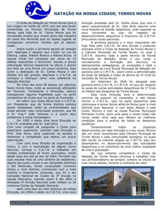 NATAÇÃO NA NOSSA CIDADE, TORRES NOVAS

        O Clube de Natação de Torres Novas teve a       direcção presidida pelo Sr. Carlos Alves que com o
sua origem no Verão de 1972, ano em que foram           apoio imprescindível do Sr. Júlio Brito assume uma
construídas as Piscinas Municipais de Torres            nova filosofia de Gestão desportiva, onde expande os
Novas, pela mão do Sr. Carlos Moura que foi             seus     horizontes    no   que      diz     respeito   ao
recrutando miúdos que viviam perto das margens          desenvolvimento desportivo e financeiro do C.N.T.N.
do nosso Rio Almonda pois só nesses lugares se          procurando novas parcerias.
conseguiam encontrar miúdos que já sabiam                       A primeira parceria e a mais importante até
nadar.                                                  hoje feita pelo C.N.T.N. foi sem dúvida o protocolo
        Assim surgiu a primeira equipa de natação       assinado entre o Clube de Natação de Torres Novas e
com raparigas e rapazes que viviam na rua da            a Câmara Municipal de Torres Novas, no qual o
Fábrica, Lapas, Ribeira Branca e Ribeira Ruiva. A       C.N.T.N. assumiu toda a parte técnica da Escola
equipa inicial era composta por cerca de 15             Municipal de Natação, tendo a seu cargo o
atletas masculinos e femininos. Devido a pouca          recrutamento      e   formação      dos     técnicos,   os
informação técnica disponível na altura o ensino        planeamentos pedagógicos, as avaliações e toda a
era feito de uma forma um pouco empírica, mas           estruturação da nova Escola Municipal de Natação em
como a dedicação de Sr. Carlos Moura e dos              parceria com a C.M.T.N., assim como a administração
Atletas era tão grande, depressa o C.N.T.N. se          de aulas de Natação a todos os alunos do 1º Ciclo do
começou a distinguir como uma referência na             Concelho de Torres Novas.
Natação Distrital.                                              Em Setembro de 2006 foi alargada esta
        No início dos anos 90 passou por algumas        parceria entre C.N.T.N. e C.M.T.N. no que diz respeito
fases menos boas, onde as sucessivas alterações         às aulas de outras actividades desportivas do 1º Ciclo
de Técnicos, Treinadores e Direcções, deixou            no Palácio dos Desportos de Torres Novas.
transparecer alguma fragilidade quer na parte                   Esta nova Direcção teve a determinação
competitiva do Clube quer na parte da Formação.         convicta de assumir os comandos, e não deixar
        De referir que nesta altura teve o C.N.T.N.     morrer o C.N.T.N., pois na parte desportiva este
um Presidente que de forma distinta sempre              continuava a somar êxitos atrás de êxitos quer a nível
soube ultrapassar todas as contrariedades que           Distrital quer Nacional, e com estes Atletas e este
nesse período mais conturbado surgiram, que foi Volume 1, Questão 1 O nome da sua família 5555-0193
                                          Natal de 2004
                                                        Corpo Técnico e com as novas Piscinas Municipais
o Sr. Eng.º João Antunes e a quem aqui 2004 Volume 1, Questão 1 O nome da sua família 5555-0193 Clube não
                                            Natal de
                                                        Fernando Cunha, seria uma pena o nosso
prestamos a nossa homenagem.                            morar nesta nova casa que oferece as melhores
        Em 1995 é eleita uma nova Direcção no           condições para a prática de todos os desportos
C.N.T.N. presidida pelo Sr. José Silva.                 aquáticos.
Com uma vontade de catapultar o Clube para                      Presentemente      todos         os      projectos
patamares superiores, contrata esta Direcção o          desenvolvidos por esta Direcção e o seu corpo Técnico
Prof. José Paiva, para organizar as escolas e           são um êxito reconhecido pela Câmara Municipal de
dinamizar a competição que estava um pouco              Torres Novas e pela comunidade torrejana, os quais
adormecida.                                             têm tecido os maiores elogios ao C.N.T.N. pelo seu
        Com uma nova filosofia de organização e         desempenho no desenvolvimento das actividades
treino, e com a contratação de alguns novos             desportivas e no contributo de uma melhor qualidade
técnicos, começa o C.N.T.N. a trabalhar em              de vida à população.
moldes profissionais já muito avançados, tendo                  Na sua vertente competitiva o Clube de
desde esse ano até ao ano de 2004, formado nas          Natação de Torres Novas continua a trabalhar com
suas escolas mais de uma centena de nadadores,          seu profissionalismo de sempre, sempre no intuito de
alguns dos quais vieram a ser Campeões Distritais       criar novos atletas, homens e mulheres de valor.
e até Nacionais, tendo conquistado inúmeros
títulos a nível distrital, culminando com a mais
recente e importante conquista, que foi o ser
Campeão Nacional de Clubes da 3ª Divisão na
equipa Masculina, subindo assim à tão difícil e
almejada 2ª Divisão Nacional onde militam os 20
melhores Clubes da Natação Nacional.
        Após uma fase de crise directiva da antiga
Direcção, em 2004 é eleita no C.N.T.N. uma nova


 P á g i n a | 13                                                                  A natação em Portugal
 