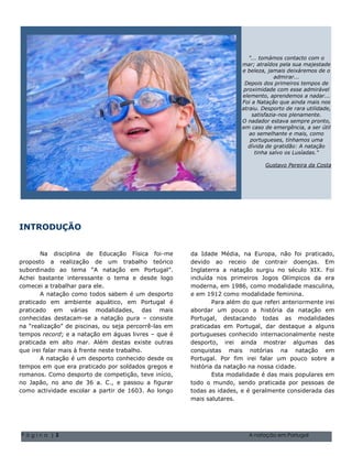 "... tomámos contacto com o
                                                                                   mar; atraídos pela sua majestade
                                                                                   e beleza, jamais deixáremos de o
                                                                                                 admirar...
                                                                                    Depois dos primeiros tempos de
                                                                                    proximidade com esse admirável
                                                                                   elemento, aprendemos a nadar...
                                                                                   Foi a Natação que ainda mais nos
                                                                                   atraiu. Desporto de rara utilidade,
                                                                                       satisfazia-nos plenamente.
                                                                                   O nadador estava sempre pronto,
                                                                                   em caso de emergência, a ser útil
                                                                                      ao semelhante e mais, como
                                                                                       portugueses, tínhamos uma
                                                                                      dívida de gratidão: A natação
                                                                                         tinha salvo os Lusíadas."

                                                                                            Gustavo Pereira da Costa




INTRODUÇÃO
                                       Natal de 2004 Volume 1, Questão 1 O nome da sua família 5555-0193
                                         Natal de 2004 Volume 1, Questão 1 O nome da sua família 5555-0193
       Na disciplina de Educação Física foi-me               da Idade Média, na Europa, não foi praticado,
proposto a realização de um trabalho teórico                 devido ao receio de contrair doenças. Em
subordinado ao tema “A natação em Portugal”.                 Inglaterra a natação surgiu no século XIX. Foi
Achei bastante interessante o tema e desde logo              incluída nos primeiros Jogos Olímpicos da era
comecei a trabalhar para ele.                                moderna, em 1986, como modalidade masculina,
       A natação como todos sabem é um desporto              e em 1912 como modalidade feminina.
praticado em ambiente aquático, em Portugal é                        Para além do que referi anteriormente irei
praticado em várias modalidades, das mais                    abordar um pouco a história da natação em
conhecidas destacam-se a natação pura – consiste             Portugal, destacando todas as modalidades
na “realização” de piscinas, ou seja percorrê-las em         praticadas em Portugal, dar destaque a alguns
tempos record; e a natação em águas livres – que é           portugueses conhecido internacionalmente neste
praticada em alto mar. Além destas existe outras             desporto, irei ainda mostrar algumas das
que irei falar mais à frente neste trabalho.                 conquistas mais notórias na natação em
       A natação é um desporto conhecido desde os            Portugal. Por fim irei falar um pouco sobre a
tempos em que era praticado por soldados gregos e            história da natação na nossa cidade.
romanos. Como desporto de competição, teve início,                   Esta modalidade é das mais populares em
no Japão, no ano de 36 a. C., e passou a figurar             todo o mundo, sendo praticada por pessoas de
como actividade escolar a partir de 1603. Ao longo           todas as idades, e é geralmente considerada das
                                                             mais salutares.




Página |3                                                                            A natação em Portugal
 