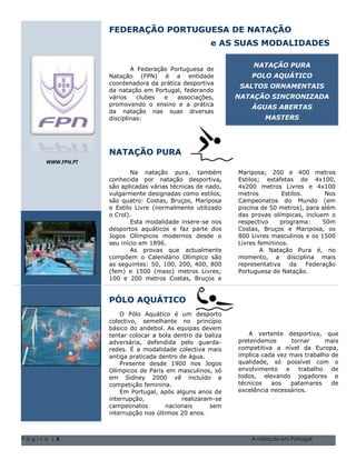 FEDERAÇÃO PORTUGUESA DE NATAÇÃO
                                                        e AS SUAS MODALIDADES

                                                                        NATAÇÃO PURA
                          A Federação Portuguesa de
                  Natação (FPN) é a entidade                           POLO AQUÁTICO
                  coordenadora da prática desportiva
                                                                   SALTOS ORNAMENTAIS
                  da natação em Portugal, federando
                  vários    clubes  e   associações,             NATAÇÃO SINCRONIZADA
                  promovendo o ensino e a prática
                                                                       ÁGUAS ABERTAS
                  da natação nas suas diversas
                  disciplinas:                                              MASTERS




                  NATAÇÃO PURA
     WWW.FPN.PT

                          Na natação pura, também                  Mariposa; 200 e 400 metros
                  conhecida por natação desportiva,                Estilos; estafetas de 4x100,
                  são aplicadas várias técnicas de nado,           4x200 metros Livres e 4x100
                  vulgarmente designadas como estilos,             metros            Estilos.       Nos
                  são quatro: Costas, Bruços, Mariposa             Campeonatos do Mundo (em
                  e Estilo Livre (normalmente utilizado            piscina de 50 metros), para além
                  o Crol).                                         das provas olímpicas, incluem o
                          Esta modalidade insere-se nos            respectivo       programa:      50m
                  desportos aquáticos e faz parte dos              Costas, Bruços e Mariposa, os
                  Jogos Olímpicos modernos desde o                 800 Livres masculinos e os 1500
                  seu início Natal1896. Volume 1, Questão 1 O nome Livresfamília 5555-0193
                             em de 2004                            da sua femininos.
                          As provas 2004 Volume 1, Questão 1 O nome da sua família 5555-0193
                               Natal de que actualmente                    A Natação Pura é, no
                  compõem o Calendário Olímpico são                momento, a disciplina mais
                  as seguintes: 50, 100, 200, 400, 800             representativa       da    Federação
                  (fem) e 1500 (masc) metros Livres;               Portuguesa de Natação.
                  100 e 200 metros Costas, Bruços e


                  PÓLO AQUÁTICO
                      O Pólo Aquático é um desporto
                  colectivo, semelhante no princípio
                  básico do andebol. As equipas devem
                  tentar colocar a bola dentro da baliza             A vertente desportiva, que
                  adversária, defendida pelo guarda-              pretendemos      tornar      mais
                  redes. É a modalidade colectiva mais            competitiva a nível da Europa,
                  antiga praticada dentro de água.                implica cada vez mais trabalho de
                      Presente desde 1900 nos Jogos               qualidade, só possível com o
                  Olímpicos de Paris em masculinos, só            envolvimento e trabalho de
                  em Sidney 2000 vê incluído a                    todos, elevando jogadores e
                  competição feminina.                            técnicos   aos   patamares     de
                      Em Portugal, após alguns anos de            excelência necessários.
                  interrupção,             realizaram-se
                  campeonatos        nacionais      sem
                  interrupção nos últimos 20 anos.



Página |5                                                              A natação em Portugal
 