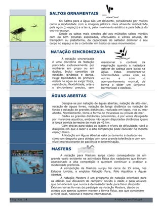 SALTOS ORNAMENTAIS
                   Os Saltos para a água são um desporto, considerado por muitos
            como a modalidade com a imagem plástica mais atraente simbolizada
            pela água (o espaço) e a terra, pelo movimento estético e pela beleza do
            voo no espaço.
                   Desde os saltos mais simples até aos múltiplos saltos mortais
            com ou sem piruetas associadas, efectuados a várias alturas, de
            trampolim ou plataforma, da capacidade do saltador dominar o seu
            corpo no espaço e de o controlar em todos os seus movimentos.


            NATAÇÃO SINCRONIZADA
                    A natação sincronizada
             é uma disciplina da Natação          mencionar     o   controlo   da
             praticado exclusivamente por         respiração quando a nadadora
             mulheres em grupo ou em              estiver de cabeça para baixo na
             duplas. Inclui conceitos da          água.     Estas   encontram-se
             natação, ginástica e dança.          sincronizadas umas com as
             Exige habilidades de primeira        outras       e      com       o
             ordem na água ao exigir força,       acompanhamento musical, de
             resistência, flexibilidade, arte e   forma a obter um conjunto
             o sincronismo preciso, sem           harmonioso e estético.


             ÁGUAS ABERTAS
                     Designa-se por natação de águas abertas, natação de alto mar,
             natação de águas livres, natação de longa distância ou natação de
             fundo a Natal de 2004 Volume 1, Questão 1 O nome da sua família 5555-0193
                      natação de grandes distâncias, realizada em lagos, rios ou mar
             aberto. Normalmente, toma1,a forma 1de nome da sua família 5555-0193 mar.
                        Natal de 2004 Volume Questão O travessias ou provas de
                     Dadas as grandes distâncias percorridas, é por vezes designada
             por maratona aquática, embora não sejam disputadas distâncias iguais
             à longa corrida terrestre de mais de 42 km.
                     Com provas para todas as idades e níveis de dificuldade, será a
             disciplina em que o lazer e a alta competição pode coexistir no mesmo
             espaço físico.
                     A Natação em Águas Abertas está certamente a destacar-se
             como um desporto para atletas com uma grande tolerância e com um
             nível impressionante de paciência e determinação.

             MASTERS
                     A natação para Masters surge como consequência de um
             grande vazio existente na actividade física dos nadadores que tinham
             abandonado a alta competição e queriam continuar a praticar a
             modalidade preferida.
                     A competição de Masters surgiu há cerca de 15 anos, nos
             Estados Unidos, e engloba Natação Pura, Pólo Aquático e Águas
             Abertas.
                     A Natação Masters é um programa de natação orientado para
             os atletas que deixaram de competir devido à idade e para aqueles
             que consideram que nunca é demasiado tarde para fazer desporto.
             Existem várias formas de participar na natação Masters, desde os
             atletas que apenas querem manter a forma física, aos que competem
             a nível local, nacional e mesmo internacional.

Página |6                                                   A natação em Portugal
 
