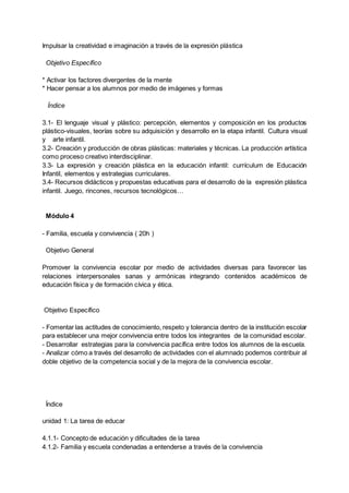 Impulsar la creatividad e imaginación a través de la expresión plástica
Objetivo Específico
* Activar los factores divergentes de la mente
* Hacer pensar a los alumnos por medio de imágenes y formas
Índice
3.1- El lenguaje visual y plástico: percepción, elementos y composición en los productos
plástico-visuales, teorías sobre su adquisición y desarrollo en la etapa infantil. Cultura visual
y arte infantil.
3.2- Creación y producción de obras plásticas: materiales y técnicas. La producción artística
como proceso creativo interdisciplinar.
3.3- La expresión y creación plástica en la educación infantil: currículum de Educación
Infantil, elementos y estrategias curriculares.
3.4- Recursos didácticos y propuestas educativas para el desarrollo de la expresión plástica
infantil. Juego, rincones, recursos tecnológicos…
Módulo 4
- Familia, escuela y convivencia ( 20h )
Objetivo General
Promover la convivencia escolar por medio de actividades diversas para favorecer las
relaciones interpersonales sanas y armónicas integrando contenidos académicos de
educación física y de formación cívica y ética.
Objetivo Específico
- Fomentar las actitudes de conocimiento, respeto y tolerancia dentro de la institución escolar
para establecer una mejor convivencia entre todos los integrantes de la comunidad escolar.
- Desarrollar estrategias para la convivencia pacífica entre todos los alumnos de la escuela.
- Analizar cómo a través del desarrollo de actividades con el alumnado podemos contribuir al
doble objetivo de la competencia social y de la mejora de la convivencia escolar.
Índice
unidad 1: La tarea de educar
4.1.1- Concepto de educación y dificultades de la tarea
4.1.2- Familia y escuela condenadas a entenderse a través de la convivencia
 