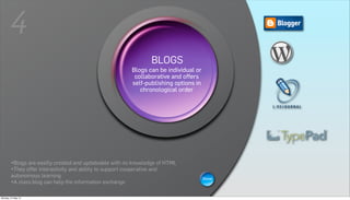 4
                                                                 BLOGS
                                                                 WIKIS or
                                                          Blogs can be individual
                                                     A wiki is a Web page that can be
                                                          collaborative and offers
                                                    viewed and modifiedoptions in is
                                                         self-publishing  by anybody
                                                        a collaborative group sites.
                                                            chronological order




        •Blogs are easilly created and updateable with no knowledge of HTML
        •They offer interactivity and ability to support cooperative and
        autonomous learning                                                         Show
        •A class blog can help the information exchange

Monday, 21 May 12
 