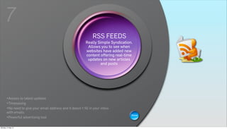 7
                                                               RSS FEEDS
                                                                   WIKIS
                                                            Really Simple Syndication.
                                                             Allows you to see when
                                                        A wiki is a Web page that can be
                                                            websites have added new
                                                       viewed and modified by anybody is
                                                           acontent offering real-time
                                                             collaborative group sites.
                                                             updates on new articles
                                                                     and posts




       •Access to latest updates
       •Timesaving
       •No need to give your email address and it doesn´t fill in your inbox
       with emails
                                                                                     Show
       •Powerful advertising tool

Monday, 21 May 12
 