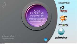9
                                                   VOICE
                                              E-LEARNING
                                                   WIKIS help
                                             Easy-to-use way to
                                         A wiki is a Web page that can be
                                               students develop their
                                        viewed and modified bybe used is
                                            speaking skills can anybody
                                            aas message boards using
                                              collaborative group sites.
                                             the voice instead of text




       •Improve message comprehension
       •conversation practise
       •collaboration projects
                                                                         Show
       •oral presentations

Monday, 21 May 12
 