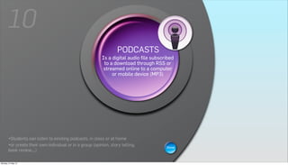 10
                                                                 PODCASTS
                                                                     WIKIS
                                                          Is a digital audio file subscribed
                                                         Ato a download page that canor
                                                           wiki is a Web through RSS be
                                                        viewed and modified bycomputer is
                                                          streamed online to a  anybody
                                                            a collaborative group sites.
                                                              or mobile device (MP3)




       •Students can listen to existing podcasts, in class or at home
       •or create their own individual or in a group (opinion, story telling,           Show
       book review,...)

Monday, 21 May 12
 