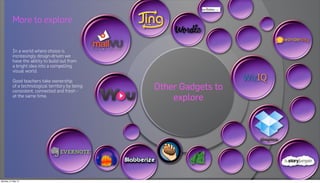 More to explore


          In a world where choice is
          increasingly design-driven we
          have the ability to build out from
          a bright idea into a compelling
          visual world.

          Good teachers take ownership
          of a technological territory by being
          consistent, connected and fresh -
                                                  Other Gadgets to
          at the same time.
                                                      explore




Monday, 21 May 12
 