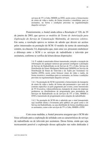 10

serviços de TV a Cabo, MMDS ou DTH, assim como o fornecimento
de sinais de vídeo e áudio, de forma irrestrita e simultânea, para os
assinantes, na forma e condições previstas na regulamentação
daqueles serviços.’

Posteriormente, a Anatel ainda editou a Resolução nº 328, de 29
de janeiro de 2003, que aprova os modelos de Termo de Autorização para
Exploração do Serviço de Comunicação Multimídia, de interesse coletivo.
Em suma, a resolução aprova os termos de adesão que devem ser aceitos
pelos interessados na prestação do SCM. O modelo de termo de autorização
contém, na cláusula 3.4, disposições que, mais uma vez, procuram estabelecer
a diferença entre o SCM e os serviços de radiodifusão e televisão por
assinatura, conforme se verifica da leitura dessas disposições:
3.4. É vedado à autorizada efetuar transmissão, emissão e recepção de
informações de qualquer natureza que possam configurar a prestação
de Serviço de Radiodifusão ou de Serviço de TV a Cabo, Serviço de
Distribuição de Sinais Multiponto Multicanal (MMDS) ou Serviço de
Distribuição de Sinais de Televisão e de Áudio por Assinatura via
Satélite (DTH), assim como fornecer sinais de vídeo e áudio, de
forma irrestrita e simultânea para os assinantes, na forma e condições
previstas na regulamentação daqueles serviços.
3.4.1. Na prestação do SCM é permitido o fornecimento do transporte
de sinais de vídeo e áudio, de forma não permanente e por meio de
contrato específico ou pelo pagamento por evento, como transmissão
de TV Executiva, videoconferências, transporte de sinais de empresas
produtoras ou distribuidoras de programação para prestadoras de
Serviços de Radiodifusão ou de serviços de TV a Cabo, MMDS e
DTH e transmissão de programação entre estações de radiodifusão.
3.4.2. Na prestação do SCM não é admitido que o sinal transportado
seja recebido direta e livremente pelo público em geral como o do
Serviço de Radiodifusão, ou seja distribuído de forma simultânea para
os assinantes, como o dos serviços de TV a Cabo, MMDS e DTH.

Com essas medidas, a Anatel procurou assegurar que o SCM não
fosse utilizado para a exploração de utilidade com as características de serviço
de radiodifusão ou de televisão por assinatura. Dessa forma, ainda que seja
tecnicamente possível a exploração dessas aplicações nas redes dedicadas à

lx0527f8-200302750

 