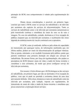 11

prestação do SCM, esse comportamento é vedado pela regulamentação do
serviço.
Diante dessas considerações, é possível, em primeiro lugar,
concluir que tanto o SCM, como os serviços de radiodifusão e de televisão
por assinatura são espécies de serviços de telecomunicações. Tanto os
serviços de radiodifusão como o de televisão por assinatura caracterizam-se
pela transmissão contínua e simultânea de sinais de sons ou de sons e
imagens. No caso da radiodifusão, contudo, destinam-se à livre recepção do
público, enquanto que, na televisão por assinatura, o recebimento dos sinais
depende do estabelecimento de vínculo contratual com a operadora.
O SCM, como já analisado, define-se pela oferta de capacidade
de transmissão, por quaisquer meios, de informações multimídia que, em
última análise, podem ser sinais de telecomunicações de qualquer natureza.
Não se presta, entretanto, a ser recebido livremente pelo público, ponto que
permite estabelecer uma primeira distinção em relação aos serviços de
radiodifusão. Da mesma forma, por força da regulamentação, não podem as
prestadoras de SCM fornecer sinais de vídeo e áudio de forma irrestrita e
simultânea a seus assinantes, de modo que possa configurar serviço de
televisão por assinatura.
Em resumo, é lícito afirmar que o SCM distingue-se dos serviços
de radiodifusão, em primeiro lugar, por não ser destinado à livre recepção do
público, visto que só pode ser prestado a assinantes dentro de uma área
previamente definida. Além disso, distancia-se tanto da radiodifusão como da
televisão por assinatura, pela vedação, imposta em regulamentos, de
transmissão de sinais de vídeo e áudio de forma irrestrita e simultânea que
possa caracterizar a exploração desses serviços.

lx0527f8-200302750

 