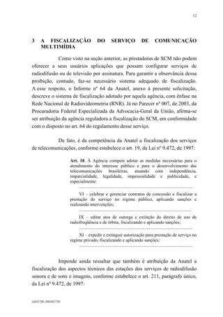 12

3

A FISCALIZAÇÃO
MULTIMÍDIA

DO

SERVIÇO

DE

COMUNICAÇÃO

Como visto na seção anterior, as prestadoras de SCM não podem
oferecer a seus usuários aplicações que possam configurar serviços de
radiodifusão ou de televisão por assinatura. Para garantir a observância dessa
proibição, contudo, faz-se necessário sistema adequado de fiscalização.
A esse respeito, o Informe nº 64 da Anatel, anexo à presente solicitação,
descreve o sistema de fiscalização adotado por aquela agência, com ênfase na
Rede Nacional de Radiovideometria (RNR). Já no Parecer nº 007, de 2003, da
Procuradoria Federal Especializada da Advocacia-Geral da União, afirma-se
ser atribuição da agência reguladora a fiscalização do SCM, em conformidade
com o disposto no art. 64 do regulamento desse serviço.
De fato, é da competência da Anatel a fiscalização dos serviços
de telecomunicações, conforme estabelece o art. 19, da Lei nº 9.472, de 1997:
Art. 18. À Agência compete adotar as medidas necessárias para o
atendimento do interesse público e para o desenvolvimento das
telecomunicações brasileiras, atuando com independência,
imparcialidade, legalidade, impessoalidade e publicidade, e
especialmente:
.....................................................................................................
VI – celebrar e gerenciar contratos de concessão e fiscalizar a
prestação do serviço no regime público, aplicando sanções e
realizando intervenções;
....................................................................................................
IX – editar atos de outorga e extinção do direito de uso de
radiofreqüência e de órbita, fiscalizando e aplicando sanções;
.....................................................................................................
XI – expedir e extinguir autorização para prestação de serviço no
regime privado, fiscalizando e aplicando sanções;
.....................................................................................................

Impende ainda ressaltar que também é atribuição da Anatel a
fiscalização dos aspectos técnicos das estações dos serviços de radiodifusão
sonora e de sons e imagens, conforme estabelece o art. 211, parágrafo único,
da Lei nº 9.472, de 1997:

lx0527f8-200302750

 