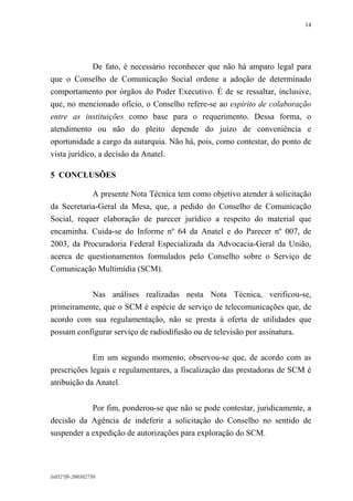 14

De fato, é necessário reconhecer que não há amparo legal para
que o Conselho de Comunicação Social ordene a adoção de determinado
comportamento por órgãos do Poder Executivo. É de se ressaltar, inclusive,
que, no mencionado ofício, o Conselho refere-se ao espírito de colaboração
entre as instituições como base para o requerimento. Dessa forma, o
atendimento ou não do pleito depende do juízo de conveniência e
oportunidade a cargo da autarquia. Não há, pois, como contestar, do ponto de
vista jurídico, a decisão da Anatel.
5 CONCLUSÕES
A presente Nota Técnica tem como objetivo atender à solicitação
da Secretaria-Geral da Mesa, que, a pedido do Conselho de Comunicação
Social, requer elaboração de parecer jurídico a respeito do material que
encaminha. Cuida-se do Informe nº 64 da Anatel e do Parecer nº 007, de
2003, da Procuradoria Federal Especializada da Advocacia-Geral da União,
acerca de questionamentos formulados pelo Conselho sobre o Serviço de
Comunicação Multimídia (SCM).
Nas análises realizadas nesta Nota Técnica, verificou-se,
primeiramente, que o SCM é espécie de serviço de telecomunicações que, de
acordo com sua regulamentação, não se presta à oferta de utilidades que
possam configurar serviço de radiodifusão ou de televisão por assinatura.
Em um segundo momento, observou-se que, de acordo com as
prescrições legais e regulamentares, a fiscalização das prestadoras de SCM é
atribuição da Anatel.
Por fim, ponderou-se que não se pode contestar, juridicamente, a
decisão da Agência de indeferir a solicitação do Conselho no sentido de
suspender a expedição de autorizações para exploração do SCM.

lx0527f8-200302750

 