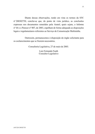 15

Diante dessas observações, tendo em vista os termos da STC
nº 200302750, conclui-se que, do ponto de vista jurídico, as conclusões
expressas nos documentos remetidos pela Anatel, quais sejam, o Informe
nº 64 e o Parecer nº 007, de 2003, espelham de forma adequada as disposições
legais e regulamentares referentes ao Serviço de Comunicação Multimídia.
Outrossim, permanecemos à disposição do órgão solicitante para
os esclarecimentos que se fizerem necessários.
Consultoria Legislativa, 27 de maio de 2003.
Luiz Fernando Fauth
Consultor Legislativo

lx0527f8-200302750

 