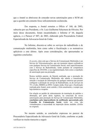 2

que a Anatel se abstivesse de conceder novas autorizações para o SCM até
que a questão em comento fosse suficientemente esclarecida.
Em resposta, a Anatel remeteu o Ofício nº 160, de 2003,
subscrito por seu Presidente, o Sr. Luiz Guilherme Schymura de Oliveira. Por
meio desse documento, foram encaminhados o Informe nº 64, daquela
agência, e o Parecer nº 007, de 2003, elaborado pela Procuradoria Federal
Especializada da Advocacia-Geral da União.
No Informe, discorre-se sobre os serviços de radiodifusão e de
comunicação multimídia, bem como sobre a fiscalização e os normativos
aplicáveis a este último. Após essas considerações, são apresentadas as
seguintes conclusões:
Ex positis, claro está que o Serviço de Comunicação Multimídia é um
Serviço de Telecomunicações, que em momento algum confunde-se
com qualquer Serviço de Comunicação Social, nem especificamente
com o Serviço de Radiodifusão, sendo portanto de competência
específica da ANATEL a sua regulamentação, bem como a expedição
de autorização para sua prestação.
Restou também patente, da Súmula analisada, que a prestação do
Serviço de Comunicação Multimídia não admite a transmissão,
emissão e recepção de informações de qualquer natureza que possam
configurar a prestação de serviço de Radiodifusão, ou de serviços de
TV a Cabo, MMDS ou DTH. Cumpre ainda, frisar que a fiscalização
realizada pela Anatel, neste sentido, é feita anualmente, e sempre que
haja denúncia a respeito.
Em relação ao pedido de sobrestamento da tramitação de pedidos e
abstenção, por parte desta Agência, na concessão de novas
autorizações para prestação do Serviço de Comunicação Multimídia,
concluímos pela improcedência da notificação apresentada pelo
Conselho de Comunicação Social, tendo em vista não
vislumbrarmos a necessidade de imposição destas medidas. (Grifos
no original).

No mesmo sentido, as conclusões expressas no parecer da
Procuradoria Especializada da Advocacia Geral da União, conforme se pode
verificar no trecho transcrito a seguir:

lx0527f8-200302750

 