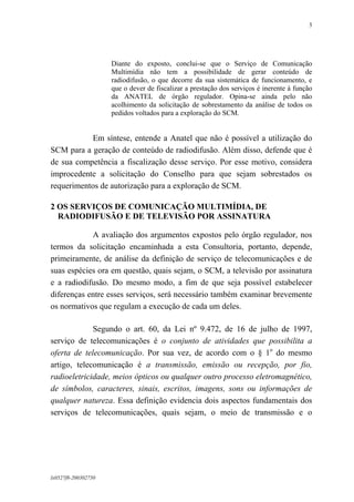 3

Diante do exposto, conclui-se que o Serviço de Comunicação
Multimídia não tem a possibilidade de gerar conteúdo de
radiodifusão, o que decorre da sua sistemática de funcionamento, e
que o dever de fiscalizar a prestação dos serviços é inerente à função
da ANATEL de órgão regulador. Opina-se ainda pelo não
acolhimento da solicitação de sobrestamento da análise de todos os
pedidos voltados para a exploração do SCM.

Em síntese, entende a Anatel que não é possível a utilização do
SCM para a geração de conteúdo de radiodifusão. Além disso, defende que é
de sua competência a fiscalização desse serviço. Por esse motivo, considera
improcedente a solicitação do Conselho para que sejam sobrestados os
requerimentos de autorização para a exploração de SCM.
2 OS SERVIÇOS DE COMUNICAÇÃO MULTIMÍDIA, DE
RADIODIFUSÃO E DE TELEVISÃO POR ASSINATURA
A avaliação dos argumentos expostos pelo órgão regulador, nos
termos da solicitação encaminhada a esta Consultoria, portanto, depende,
primeiramente, de análise da definição de serviço de telecomunicações e de
suas espécies ora em questão, quais sejam, o SCM, a televisão por assinatura
e a radiodifusão. Do mesmo modo, a fim de que seja possível estabelecer
diferenças entre esses serviços, será necessário também examinar brevemente
os normativos que regulam a execução de cada um deles.
Segundo o art. 60, da Lei nº 9.472, de 16 de julho de 1997,
serviço de telecomunicações é o conjunto de atividades que possibilita a
oferta de telecomunicação. Por sua vez, de acordo com o § 1o do mesmo
artigo, telecomunicação é a transmissão, emissão ou recepção, por fio,
radioeletricidade, meios ópticos ou qualquer outro processo eletromagnético,
de símbolos, caracteres, sinais, escritos, imagens, sons ou informações de
qualquer natureza. Essa definição evidencia dois aspectos fundamentais dos
serviços de telecomunicações, quais sejam, o meio de transmissão e o

lx0527f8-200302750

 