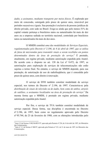 5

áudio, a assinantes, mediante transporte por meios físicos. É explorado por
meio de concessão, outorgada pelo prazo de quinze anos, renovável por
períodos sucessivos e iguais. Sua prestação é exclusiva de pessoas jurídicas de
direito privado, com sede no Brasil. Exige-se ainda que pelo menos 51% do
capital votante pertença a brasileiros natos ou naturalizados há mais de dez
anos ou a empresa sediada no território nacional, controlada por brasileiros
natos ou naturalizados há mais de dez anos.
O MMDS constitui uma das modalidades de Serviços Especiais,
regulamentados pelo Decreto nº 2.196, de 8 de abril de 1997, que se utiliza
de faixa de microondas para transmitir sinais a serem recebidos em pontos
determinados dentro da área de prestação do serviço.2 É prestado,
atualmente, em regime privado, mediante autorização expedida pela Anatel.
De acordo com o disposto no art. 138 da Lei nº 9.472, de 1997, as
autorizações para exploração de serviços de telecomunicações não estão
sujeitas a termo final. No entanto, o serviço de MMDS depende, para sua
prestação, de autorização de uso de radiofreqüência, que é concedida pelo
prazo de quinze anos, com direito à renovação.
O serviço de DTH também constitui modalidade de serviço
especial, nos termos do Decreto nº 2.196, de 1997. Caracteriza-se pela
distribuição de sinais de televisão ou de áudio, bem como de ambos, através
de satélites, a assinantes localizados na área de prestação do serviço.3 Da
mesma forma que o MMDS, é prestado em regime privado, mediante
autorização expedida pela Anatel.
Por fim, o serviço de TVA também constitui modalidade de
serviço especial. Dessa forma, sua disciplina é encontrada no Decreto
nº 2.196, de 1997, bem como no regulamento aprovado pelo Decreto
nº 95.744, de 23 de fevereiro de 1988, com as alterações introduzidas pelo
2

Item 2.2 da Norma nº 002/94-REV/97, aprovada pela Portaria nº 254, de 16 de abril de 1997, do Ministério
das Comunicações.
3
Item nº 2.1 da Norma nº 008/97, aprovada pela Portaria nº 321, de 21 de maio de 1997, do Ministério das
Comunicações.

lx0527f8-200302750

 