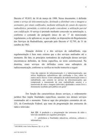 6

Decreto nº 95.815, de 10 de março de 1988. Nesse documento, é definido
como o serviço de telecomunicações, destinado a distribuir sons e imagens a
assinantes, por sinais codificados, mediante utilização de canais do espectro
radioelétrico, permitida, a critério do poder concedente, a utilização parcial
sem codificação. O serviço é prestado mediante concessão ou autorização, e,
conforme o comando do parágrafo único do art. 1o do mencionado
regulamento, a ele aplicam-se, no que couber, as disposições do Regulamento
dos Serviços de Radiodifusão, aprovado pelo Decreto nº 52.795, de 31 de
outubro de 1963.
Situação distinta é a dos serviços de radiodifusão, cuja
regulamentação é bem mais extensa que a dos serviços analisados até o
momento. De fato, os princípios norteadores da exploração desses serviços
encontram-se definidos, de forma específica, no texto constitucional. Na
doutrina, esses serviços são definidos como uma subespécie da
radiocomunicação, conforme se verifica no trecho transcrito a seguir:
Uma das espécies de telecomunicação é a radiocomunicação, que
utiliza freqüências radioelétricas não confinadas a fios, cabos ou
outros meios físicos. Como subespécie da radiocomunicação temos a
radiodifusão, que consiste no serviço de telecomunicações que
compreende a transmissão de sons (radiodifusão sonora) e a
transmissão de sons e imagens (televisão), destinadas a serem livre e
diretamente recebidas pelo público em geral.4

Em função das características desses serviços, o ordenamento
jurídico lhes impõe finalidades específicas, ausentes nos demais serviços
examinados até o momento. Trata-se aqui dos princípios constantes do art.
221, da Constituição Federal, que trata da programação das emissoras de
rádio e televisão:
Art. 221. A produção e a programação das emissoras de rádio e
televisão atenderão aos seguintes princípios:
I – preferência a finalidades educativas, artísticas, culturais e
informativas;
4

ESCOBAR, João Carlos Mariense. Op. cit., p. 194.

lx0527f8-200302750

 
