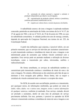 7

II – promoção da cultura nacional e regional e estímulo à
produção independente que objetive sua divulgação;
III – regionalização da produção cultural, artística e jornalística,
conforme percentuais estabelecidos em lei;
IV – respeito aos valores éticos e sociais da pessoa e da família.

A radiodifusão sonora e de sons e imagens é explorada mediante
concessão, permissão ou autorização da União, nos termos da Lei nº 4.117, de
27 de agosto de 1962, e da Lei nº 9.612, de 19 de fevereiro de 1998, no caso
de radiodifusão comunitária. A validade jurídica dos atos de outorga, contudo,
depende de aprovação do Congresso Nacional, nos termos do art. 223, da
Constituição Federal.
A partir das definições aqui expostas, é possível inferir, em um
primeiro momento, que os serviços de televisão por assinatura caracterizamse pela transmissão contínua e simultânea de sinais de sons e imagens a um
determinado grupo de assinantes que tenham vínculo contratual com a
operadora. Esse serviço pode ser prestado mediante a utilização de diversas
tecnologias, como a transmissão por cabos, microondas, satélites e
radiocomunicação.
De forma semelhante, os serviços de radiodifusão também se
caracterizam pela transmissão contínua e simultânea de sinais de sons e de
sons e imagens. No entanto, diferenciam-se dos anteriores pelo fato de que se
destinam à livre recepção pelo público. Dessa forma, não se requer a
existência de vínculo contratual entre o emissor e o receptor dos sinais.
No SCM, de acordo com sua definição, permite-se a transmissão,
por quaisquer meios, de informações multimídia, que podem ser sinais de
áudio, vídeo, dados, voz e outros sons, imagens, textos e outras informações
de qualquer natureza, conforme já analisado. Esse serviço, contudo, deverá
ser prestado a assinantes, dentro de uma área de prestação do serviço
previamente definida. Em tese, portanto, é possível ao operador de SCM
oferecer a transmissão contínua e simultânea de sinais de sons e imagens a um

lx0527f8-200302750

 