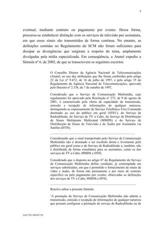 9

eventual, mediante contrato ou pagamento por evento. Dessa forma,
procurou-se estabelecer distinção com os serviços de televisão por assinatura,
em que esses sinais são transmitidos de forma contínua. No entanto, as
definições contidas no Regulamento do SCM não foram suficientes para
dissipar as divergências que surgiram a respeito do tema, amplamente
divulgadas pela mídia especializada. Em conseqüência, a Anatel expediu a
Súmula nº 6, de 2002, de que se transcrevem os seguintes excertos:
O Conselho Diretor da Agência Nacional de Telecomunicações
(Anatel, no uso das atribuições que lhe foram conferidas pelo artigo
22 da Lei nº 9.472, de 16 de julho de 1997, e pelo artigo 35 do
Regulamento da Agência Nacional de Telecomunicações, aprovado
pelo Decreto nº 2.338, de 7 de outubro de 1997,
Considerado que o Serviço de Comunicação Multimídia, cujo
regulamento foi aprovado pela Resolução nº 272, de 9 de agosto de
2001, é caracterizado pela oferta de capacidade de transmissão,
emissão e recepção de informações de qualquer natureza,
distinguindo-se expressamente do Serviço Telefônico Fixo Comutado
destinado ao uso do público em geral (STFC), do Serviço de
Radiodifusão, do Serviço de TV a Cabo, do Serviço de Distribuição
de Sinais Multiponto Multicanal (MMDS) e do Serviço de
Distribuição de Sinais de Televisão e de Áudio por Assinatura via
Satélite (DTH);
.........................................................................................................
Considerando que o sinal transportado pelo Serviço de Comunicação
Multimídia não é destinado a ser recebido direta e livremente pelo
público em geral como o do Serviço de Radiodifusão e, também, não
é distribuído de forma simultânea para os assinantes, como os dos
serviços de TV a Cabo, MMDS e DTH;
Considerado que o disposto no artigo 67 do Regulamento do Serviço
de Comunicação Multimídia define condição, já contemplada em
serviços substituídos, em que é permitido o fornecimento de sinais de
vídeo e áudio, de forma não permanente e por meio de contrato
específico ou pelo pagamento por evento, observadas as definições
dos serviços de TV a Cabo, MMDS e DTH;
..........................................................................................................
Resolve editar a presente Súmula:
‘A prestação do Serviço de Comunicação Multimídia não admite a
transmissão, emissão e recepção de informações de qualquer natureza
que possam configurar a prestação de serviço de Radiodifusão ou de

lx0527f8-200302750

 