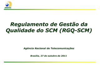 Regulamento de Gestão da
Qualidade do SCM (RGQ-SCM)


     Agência Nacional de Telecomunicações


         Brasília, 27 de outubro de 2011
 