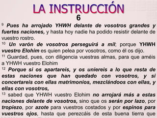 LA INSTRUCCIÓN69Pues ha arrojado YHWH delante de vosotros grandes y fuertes naciones, y hasta hoy nadie ha podido resistir delante de vuestro rostro. 10Un varón de vosotros perseguirá a mil; porque YHWH vuestro Elohim es quien pelea por vosotros, como él os dijo.11 Guardad, pues, con diligencia vuestras almas, para que améis a YHWH vuestro Elohim12Porque si os apartareis, y os uniereis a lo que resta de estas naciones que han quedado con vosotros, y si concertareis con ellas matrimonios, mezclándoos con ellas, y ellas con vosotros, 13 sabed que YHWH vuestro Elohimno arrojará más a estas naciones delante de vosotros, sino que os serán por lazo, por tropiezo, por azote para vuestros costados y por espinos para vuestros ojos, hasta que perezcáis de esta buena tierra que YHWH vuestro Elohimos ha dado. 