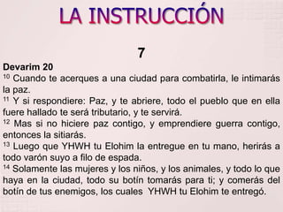LA INSTRUCCIÓN7Devarim 2010 Cuando te acerques a una ciudad para combatirla, le intimarás la paz. 11 Y si respondiere: Paz, y te abriere, todo el pueblo que en ella fuere hallado te será tributario, y te servirá. 12 Mas si no hiciere paz contigo, y emprendiere guerra contigo, entonces la sitiarás. 13 Luego que YHWH tu Elohim la entregue en tu mano, herirás a todo varón suyo a filo de espada. 14 Solamente las mujeres y los niños, y los animales, y todo lo que haya en la ciudad, todo su botín tomarás para ti; y comerás del botín de tus enemigos, los cuales  YHWH tu Elohimte entregó. 