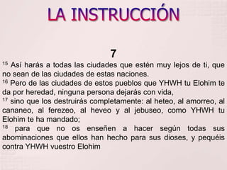 LA INSTRUCCIÓN715 Así harás a todas las ciudades que estén muy lejos de ti, que no sean de las ciudades de estas naciones. 16 Pero de las ciudades de estos pueblos que YHWH tu Elohimte da por heredad, ninguna persona dejarás con vida, 17 sino que los destruirás completamente: al heteo, al amorreo, al cananeo, al ferezeo, al heveo y al jebuseo, como YHWH tu Elohimte ha mandado; 18 para que no os enseñen a hacer según todas sus abominaciones que ellos han hecho para sus dioses, y pequéis contra YHWH vuestro Elohim