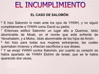 EL INCUMPLIMIENTOEL CASO DE SALOMÓN6 E hizo Salomón lo malo ante los ojos de YHWH, y no siguió cumplidamente a YHWH como David su padre. 7 Entonces edificó Salomón un lugar alto a Quemos, ídolo abominable de Moab, en el monte que está enfrente de Yerushalaim, y a Moloc, ídolo abominable de los hijos de Amón. 8 Así hizo para todas sus mujeres extranjeras, las cuales quemaban incienso y ofrecían sacrificios a sus dioses. 9 Y se enojó YHWH contra Salomón, por cuanto su corazón se había apartado de YHWH Elohim de Israel, que se le había aparecido dos veces, 