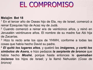 EL COMPROMISOMelajimBet18 1 En el tercer año de Oseas hijo de Ela, rey de Israel, comenzó a reinar Ezequías hijo de Acaz rey de Judá.     2 Cuando comenzó a reinar era de veinticinco años, y reinó en Jerusalén veintinueve años. El nombre de su madre fue Abi hija de Zacarías. 3 Hizo lo recto ante los ojos de YHWH, conforme a todas las cosas que había hecho David su padre. 4El quitó los lugares altos, y quebró las imágenes, y cortó los símbolos de Asera, e hizo pedazos la serpiente de bronce que había hecho Moshé, porque hasta entonces le quemaban incienso los hijos de Israel; y la llamó Nehustán (Cosa de bronce)