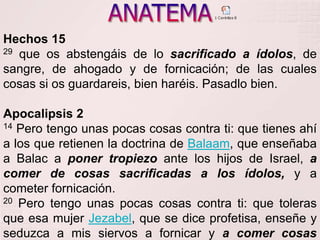ANATEMAHechos 1529 que os abstengáis de lo sacrificado a ídolos, de sangre, de ahogado y de fornicación; de las cuales cosas si os guardareis, bien haréis. Pasadlo bien. Apocalipsis 214 Pero tengo unas pocas cosas contra ti: que tienes ahí a los que retienen la doctrina de Balaam, que enseñaba a Balac a poner tropiezo ante los hijos de Israel, a comer de cosas sacrificadas a los ídolos, y a cometer fornicación.20 Pero tengo unas pocas cosas contra ti: que toleras que esa mujer Jezabel, que se dice profetisa, enseñe y seduzca a mis siervos a fornicar y a comer cosas sacrificadas a los ídolos. 