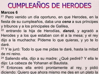 CUMPLEAÑOS DE HERODESMarcos 621Pero venido un día oportuno, en que Herodes, en la fiesta de su cumpleaños, daba una cena a sus príncipes y tribunos y a los principales de Galilea, 22entrando la hija de Herodías, danzó, y agradó a Herodes y a los que estaban con él a la mesa; y el rey dijo a la muchacha: Pídeme lo que quieras, y yo te lo daré. 23Y le juró: Todo lo que me pidas te daré, hasta la mitad de mi reino. 24Saliendo ella, dijo a su madre: ¿Qué pediré? Y ella le dijo: La cabeza de Yohananel Bautista. 25Entonces ella entró prontamente al rey, y pidió diciendo: Quiero que ahora mismo me des en un plato la cabeza de Yohanan el Bautista. 