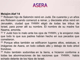 ASERAMelajimAlef 1421Roboam hijo de Salomón reinó en Judá. De cuarenta y un años era Roboam cuando comenzó a reinar, y diecisiete años reinó en Jerusalén, ciudad que YHWH eligió de todas las tribus de Israel, para poner allí su nombre. El nombre de su madre fue Naama, amonita.     22 Y Judá hizo lo malo ante los ojos de YHWH, y le enojaron más que todo lo que sus padres habían hecho en sus pecados que cometieron. 23 Porque ellos también se edificaron lugares altos, estatuas, e imágenes de Asera, en todo collado alto y debajo de todo árbol frondoso.24 Hubo también sodomitasen la tierra, e hicieron conforme a todas las abominaciones de las naciones que  YHWH,  había echado delante de los hijos de Israel. 