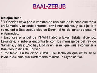 BAAL-ZEBUBMelajim Bet 12 Y Ocozías cayó por la ventana de una sala de la casa que tenía en Samaria; y estando enfermo, envió mensajeros, y les dijo: Id y consultad a Baal-zebub dios de Ecrón, si he de sanar de esta mi enfermedad. 3 Entonces el ángel de YHWH habló a Elyahtisbita, diciendo: Levántate, y sube a encontrarte con los mensajeros del rey de Samaria, y diles: ¿No hay Elohim en Israel, que vais a consultar a Baal-zebub dios de Ecrón? 4 Por tanto, así ha dicho YHWH: Del lecho en que estás no te levantarás, sino que ciertamente morirás. Y Elyah se fue. 