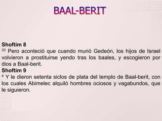 BAAL-BERITShoftim 833 Pero aconteció que cuando murió Gedeón, los hijos de Israel volvieron a prostituirse yendo tras los baales, y escogieron por dios a Baal-berit. Shoftim 94 Y le dieron setenta siclos de plata del templo de Baal-berit, con los cuales Abimelec alquiló hombres ociosos y vagabundos, que le siguieron. 
