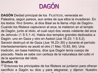DAGÓNDAGÓN Deidad principal de los  Filisteos, venerada en Palestina, según parece, aun antes de que ellos la invadieran. En los textos  Ras Samra, al dios Baal se le llama «hijo de Dagón». Cuando los filisteos capturaron el arca, la metieron en el templo de Dagón, junto al ídolo, el cual cayó dos veces «delante del arca de Jehová» (1 S 5.1–4). Había dos templos grandes dedicados a Dagón: uno en Gaza y otro en Asdod (Jue 16.23; 1 S 5.2). Sansón destruyó el de Gaza (Jue 16.23–30) y durante el período intertestamentario se asoló el otro (1 Mac 10.83, 84). Una tradición, sin base histórica, dice que Dagón tenía cuerpo de pescado. Nada se sabe con certeza de la naturaleza del culto ni de la apariencia del ídolo.Shoftim 1623 Entonces los principales de los filisteos se juntaron para ofrecer sacrificio a Dagón su dios y para alegrarse; y dijeron: Nuestro dios entregó en nuestras manos a Sansón nuestro enemigo. 