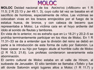 MOLOCMOLOC Deidad nacional de los  Amonitas («Milcom» en 1 R 11.5; 2 R 23.13 y Jer 49.1, 3), cuyo culto tal vez se basaba en el sacrificio de hombres, especialmente de niños. Las víctimas se colocaban vivas en los brazos enrojecidos por el fuego de la estatua hueca, de bronce, y con cabeza de becerro que representaba a Moloc. La víctima caía en el hoyo ardiente del ídolo al sonido de flautas y tambores.En vista de lo anterior, no es extraño que en Lv 18.21 y 20.2–5 se prohíba terminantemente participar en los ritos de Moloc. En 1 R 11.31–33 se da a entender que la división del reino se debió en parte a la introducción de esta forma de culto por Salomón. La frase «pasar a su hijo por fuego» alude al horrible culto de Moloc (2 R 16.3; 21.6). Los profetas condenaron severamente esta abominación.El centro cultural de Moloc estaba en el valle de Hinom, al sudoeste de Jerusalén. El sitio también se llamaba «Tofet» y fue allí donde Salomón erigió lugares altos a Moloc (1 R 11.7) y donde  Acaz y  Manasés hicieron «pasar a sus hijos por fuego» (2 R 16.3). 